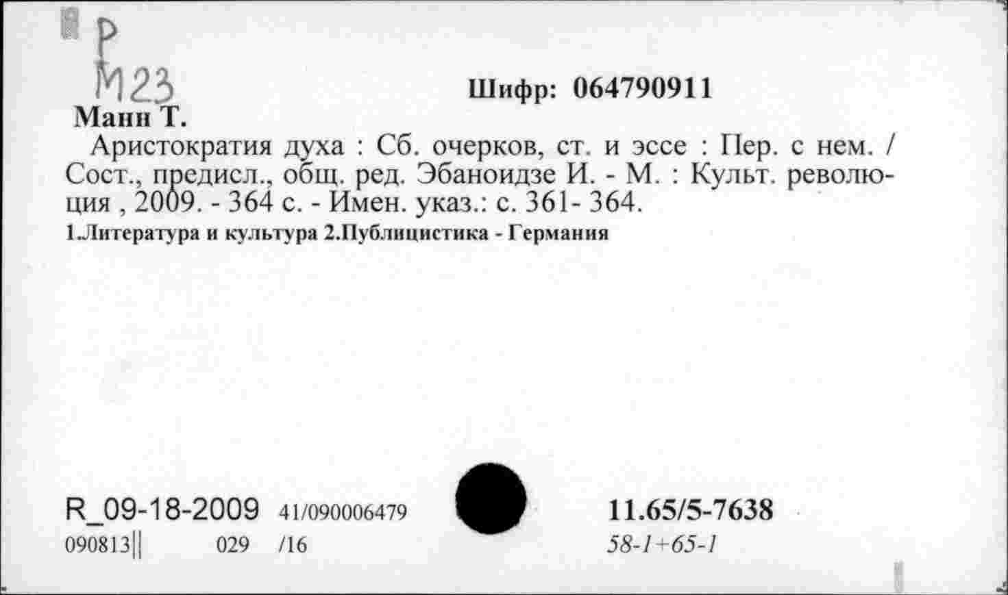 ﻿Шифр: 064790911
Манн Т.
Аристократия духа : Сб. очерков, ст. и эссе : Пер. с нем. Сост., предисл., общ. ред. Эбаноидзе И. - М. : Культ, револю ция , 2009. - 364 с. - Имен, указ.: с. 361- 364.
1 Литература и культура 2.Публицистика - Германия
И_09-18-2009 41/090006479
090813Ц	029 /16
11.65/5-7638
58-1+65-1